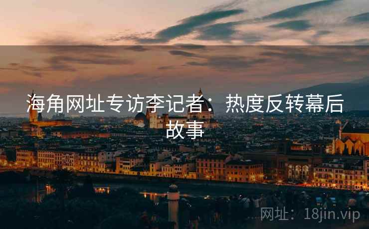 海角网址专访李记者：热度反转幕后故事