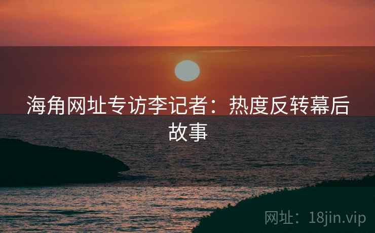 海角网址专访李记者：热度反转幕后故事