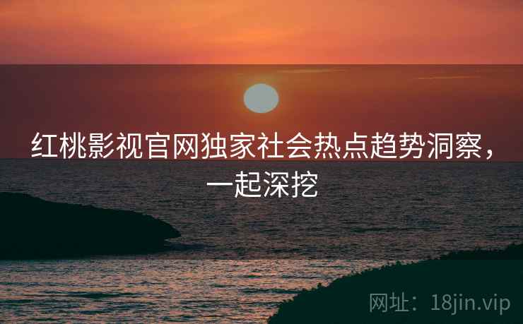 红桃影视官网独家社会热点趋势洞察，一起深挖