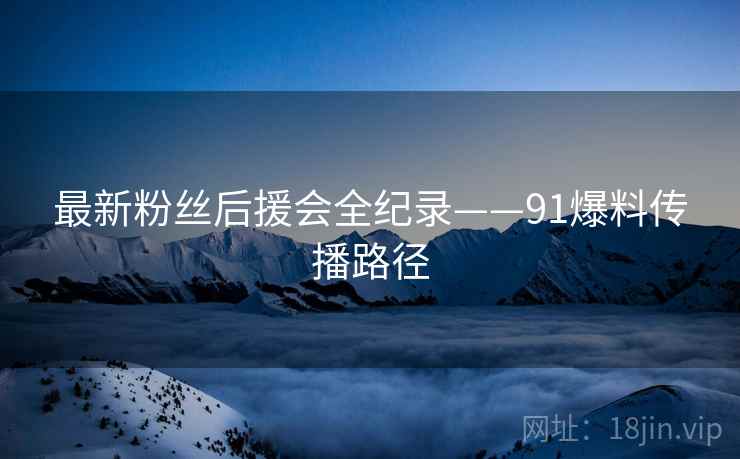 最新粉丝后援会全纪录——91爆料传播路径
