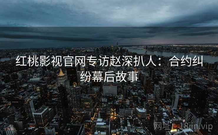 红桃影视官网专访赵深扒人：合约纠纷幕后故事