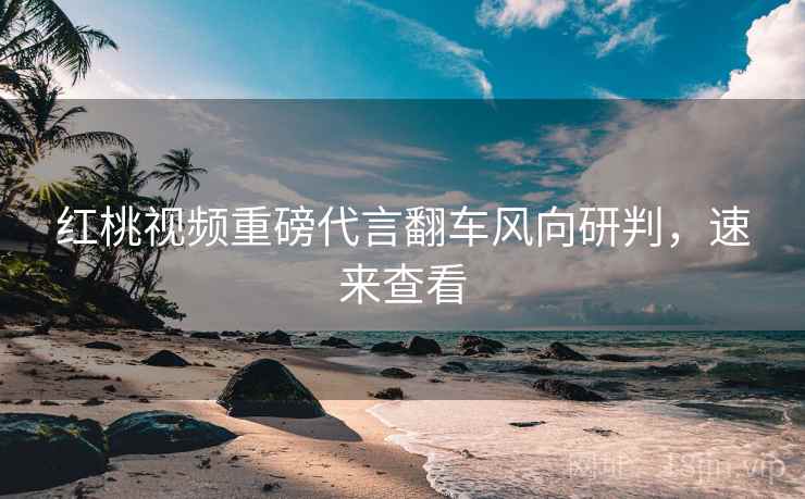 红桃视频重磅代言翻车风向研判,速来查看