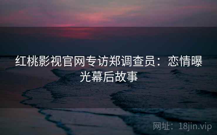 红桃影视官网专访郑调查员:恋情曝光幕后故事