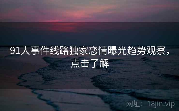91大事件线路独家恋情曝光趋势观察，点击了解