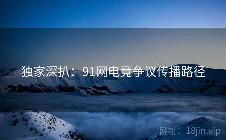 独家深扒：91网电竞争议传播路径