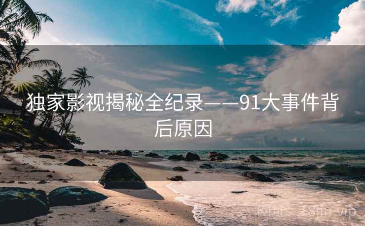 独家影视揭秘全纪录——91大事件背后原因
