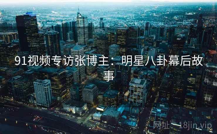 91视频专访张博主：明星八卦幕后故事
