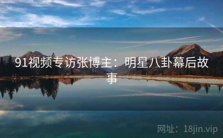91视频专访张博主：明星八卦幕后故事