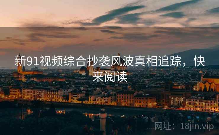 新91视频综合抄袭风波真相追踪，快来阅读