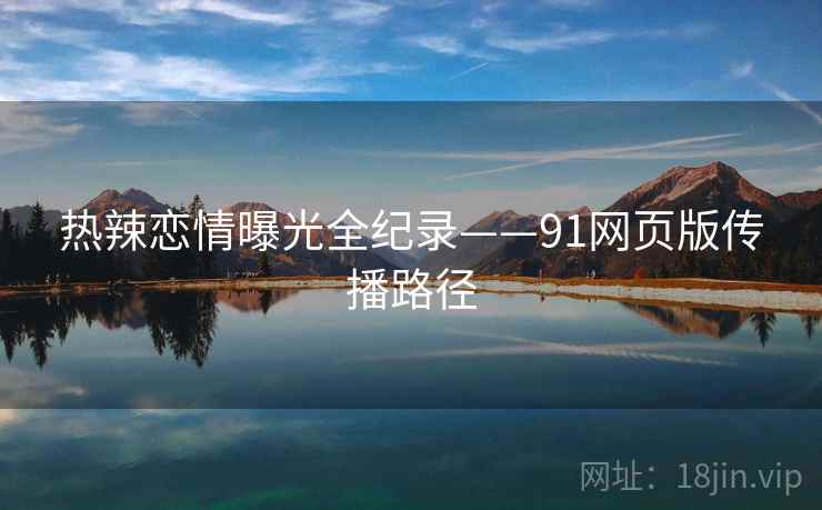 热辣恋情曝光全纪录——91网页版传播路径