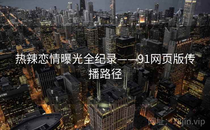 热辣恋情曝光全纪录——91网页版传播路径