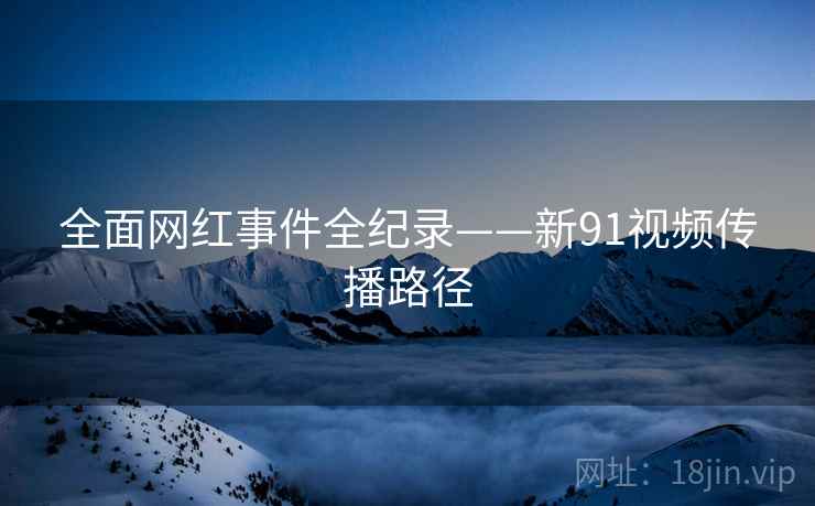 全面网红事件全纪录——新91视频传播路径