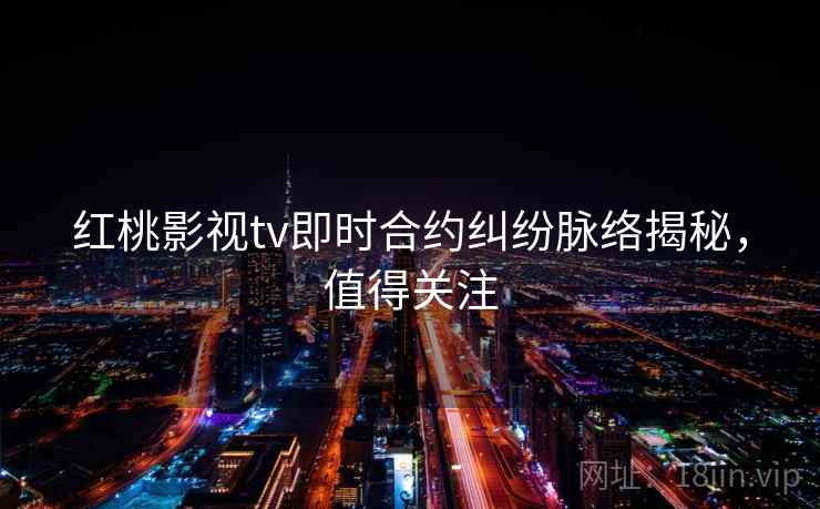 红桃影视tv即时合约纠纷脉络揭秘，值得关注