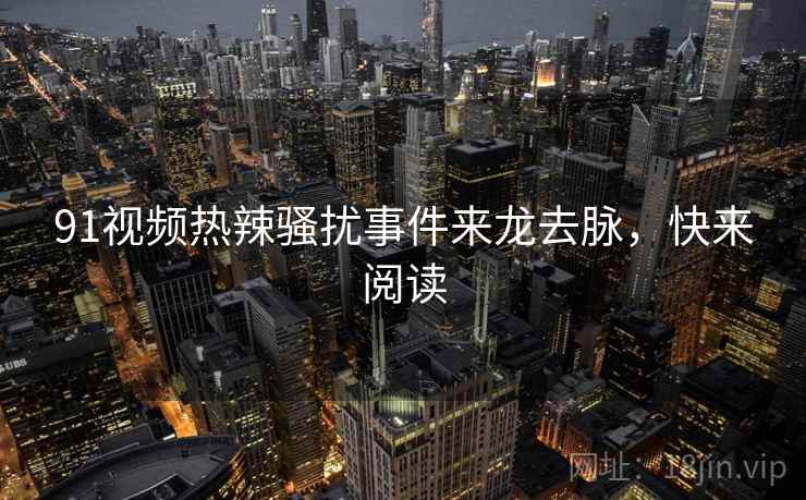 91视频热辣骚扰事件来龙去脉，快来阅读