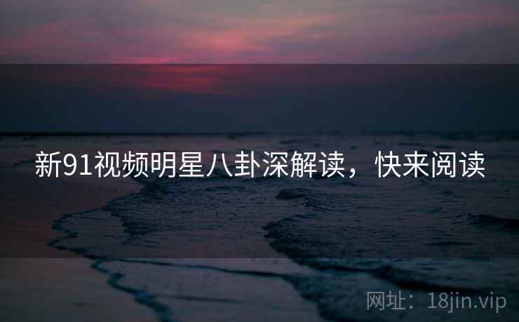 新91视频明星八卦深解读，快来阅读